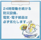 24時間働き続ける防災設備。電気・電子部品は必ず劣化します。