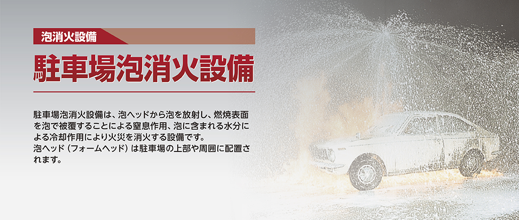 泡消火設備 駐車場泡消火設備 駐車場泡消火設備は、泡ヘッドから泡を放射し、燃焼表面を泡で被覆することによる窒息作用、泡に含まれる水分による冷却作用により火災を消火する設備です。泡ヘッド(フォームヘッド)は駐車場の上部や周囲に配置されます。