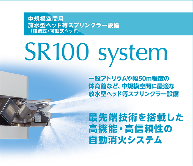 中規模空間用 放水型ヘッド等スプリンクラー設備(格納式・可動式ヘッド) SR100 system。 一般アトリウムや幅50m程度の体育館など、 中規模空間に最適な放水型ヘッド等スプリンクラー設備。 最先端技術を搭載した高機能・高信頼性の自動消火システム