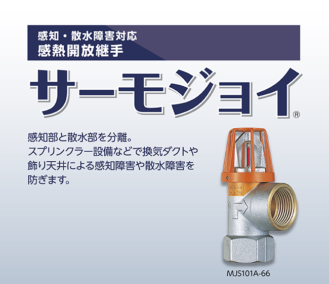 感知・散水障害対応感熱開放継手 サーモジョイ 感知部と散水部を分離した新発想。スプリンクラー設備などで換気ダクトや 飾り天井による感知障害や散水障害を防ぎます。JS101A-66