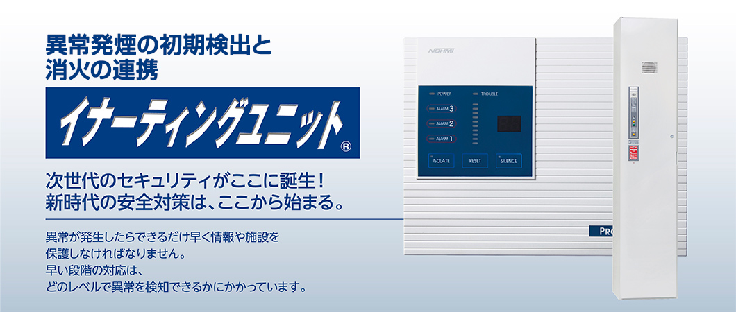 異常発煙の初期検出と消火の連携「イナーティングユニット」。次世代のセキュリティがここに誕生。 新時代の安全対策は、ここから始まる。異常が発生したらできるだけ早く情報や施設を 保護しなければなりません。早い段階の対応は、どのレベルで異常を検知できるかにかかっています。