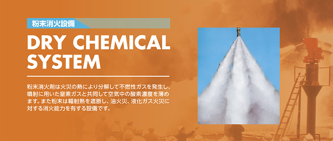 粉末消火設備 DRY CHEMICAL SYSTEM 粉末消火剤は火災の熱により分解して不燃性ガスを発生し、噴射に用いた窒素ガスと共同して空気中の酸素濃度を薄めます。また粉末は輻射熱を遮断し、油火災、液化ガス火災に対する消火能力を有する設備です。