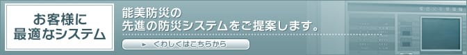 お客様に最適なシステム 能美防災の先進の防災システムをご提案します。