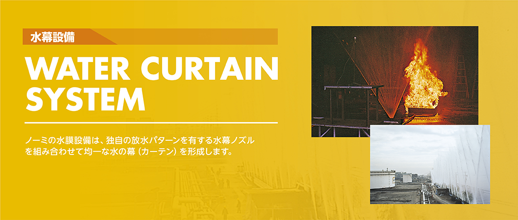 水幕設備　WATER CURTAIN SYSTEM　ノーミの水幕設備は、独自の放水パターンを有する水幕ノズルを組み合わせて均一な水の膜(カーテン)を形成します。