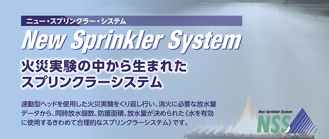 ニュー・プリンクラー・システムは、火災実験の中から生まれた新しいプリンクラー・システム。速動型ヘッドを使用した火災実験をくり返しおこない、消火に必要な放水量データから、同時放水個数、防護面積、放水量が決められた「水を有効に使用するきわめて合理的なスプリンクラー・システム」です。