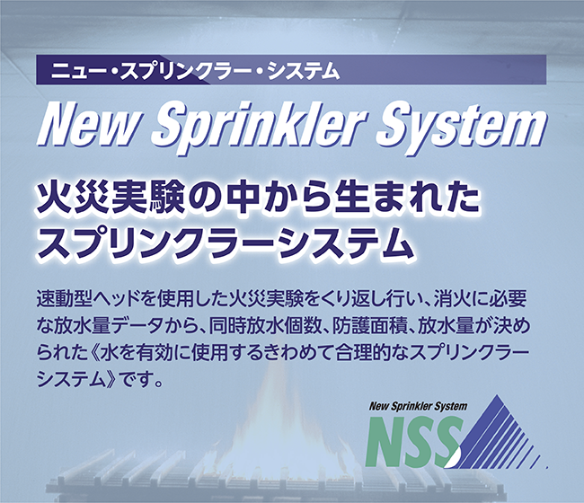 ニュー・プリンクラー・システムは、火災実験の中から生まれた新しいプリンクラー・システム。速動型ヘッドを使用した火災実験をくり返しおこない、消火に必要な放水量データから、同時放水個数、防護面積、放水量が決められた「水を有効に使用するきわめて合理的なスプリンクラー・システム」です。